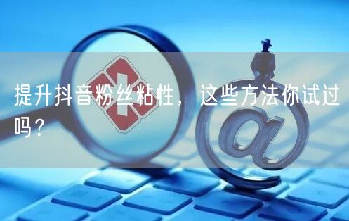 提升抖音粉丝粘性，这些方法你试过吗？