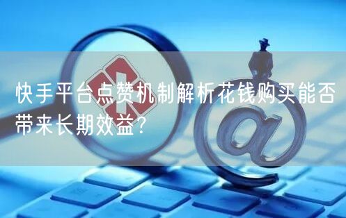 快手平台点赞机制解析花钱购买能否带来长期效益？