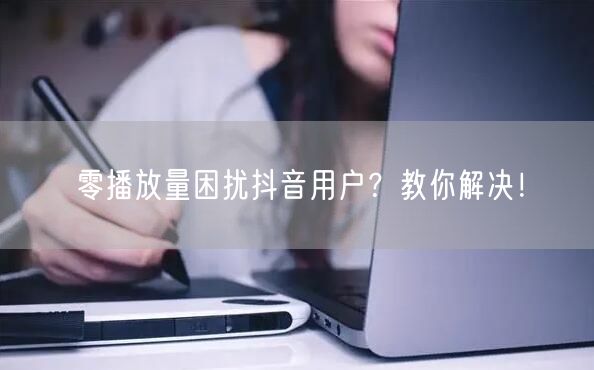 零播放量困扰抖音用户？教你解决！