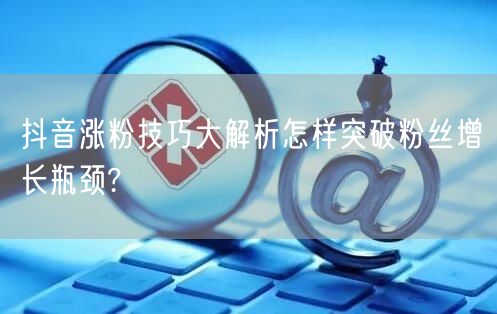 抖音涨粉技巧大解析怎样突破粉丝增长瓶颈?