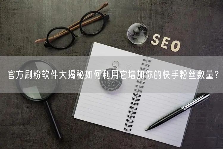 官方刷粉软件大揭秘如何利用它增加你的快手粉丝数量？