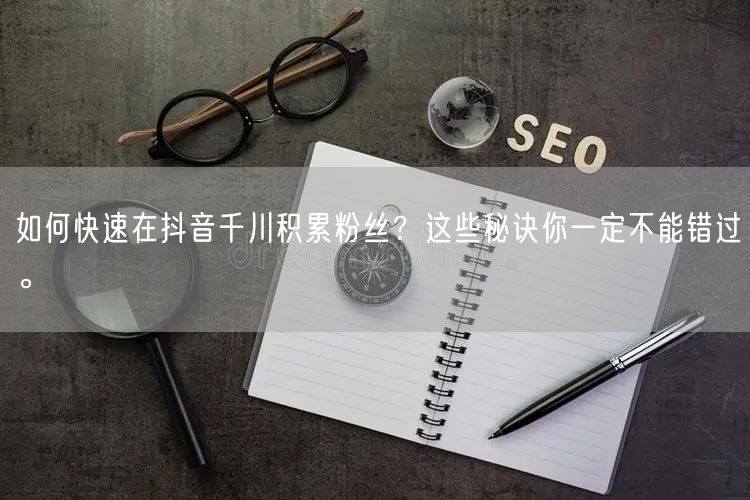 如何快速在抖音千川积累粉丝？这些秘诀你一定不能错过。