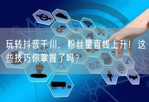 玩转抖音千川，粉丝量直线上升！这些技巧你掌握了吗？