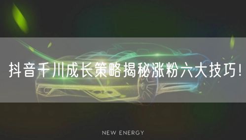 抖音千川成长策略揭秘涨粉六大技巧！