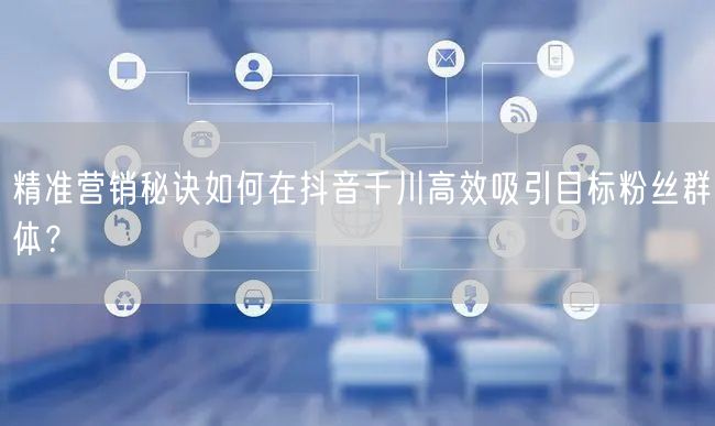 精准营销秘诀如何在抖音千川高效吸引目标粉丝群体？