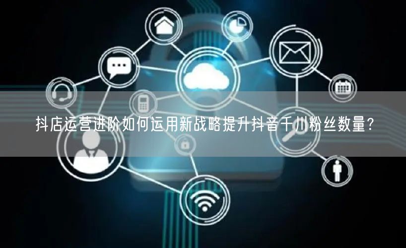 抖店运营进阶如何运用新战略提升抖音千川粉丝数量？