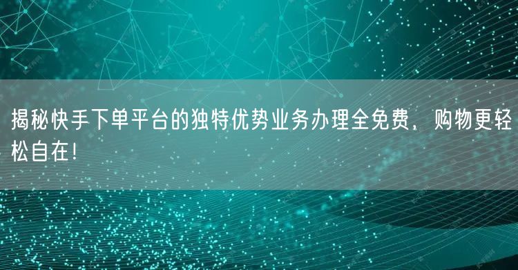 揭秘快手下单平台的独特优势业务办理全免费，购物更轻松自在！