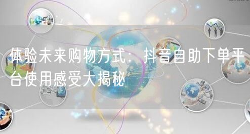 体验未来购物方式：抖音自助下单平台使用感受大揭秘