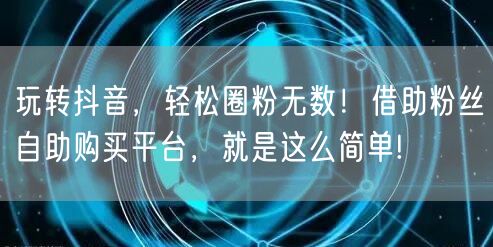 玩转抖音，轻松圈粉无数！借助粉丝自助购买平台，就是这么简单!