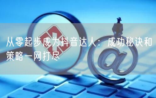 从零起步成为抖音达人：成功秘诀和策略一网打尽